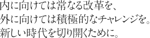 内に向けては常なる改革を、外に向けては積極的なチャレンジを。新しい時代を切り開くために。