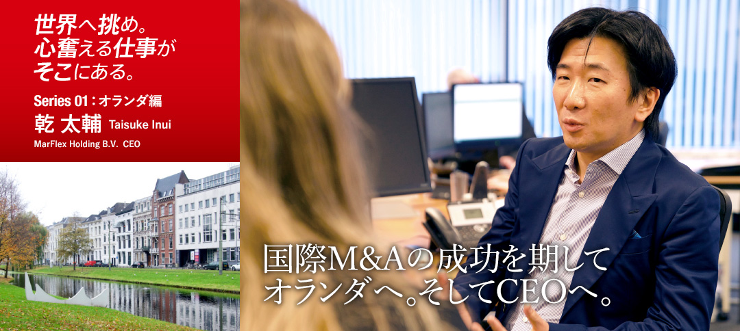 世界へ挑め。心奮える仕事がそこにある。 Series 01:オランダ編 乾 太輔 Taisuke Inui MarFlex Holding B.V. CEO