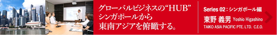 グローバルビジネスの“HUB”シンガポールから東南アジアを俯瞰する。　Series 02：シンガポール編　東野 義男　Taisuke Inui　TAIKO ASIA PACIFIC PTE. LTD.  C.E.O.