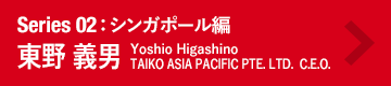 Series 02：シンガポール編　東野 義男　Taisuke Inui　TAIKO ASIA PACIFIC PTE. LTD.  C.E.O.